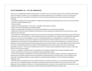 STATE REFERENDA 2A - CITY OF SPRINGFIELD

SHALL CITY OF SPRINGFIELD DEBT BE INCREASED BY AN AMOUNT NOT TO EXCEED $4,600,000, WITH A MAXIMUM REPAYMENT
COST OF $8,000,000, AND SHALL CITY OF SPRINGFIELD TAXES BE INCREASED $1,047,000 (FIRST FULL FISCAL YEAR DOLLAR
INCREASE) ANNUALLY; SUCH DEBT TO CONSIST OF SALES TAX REVENUE BONDS ISSUED SOLELY FOR THE FOLLOWING
PURPOSES:
· ACQUIRING, CONSTRUCTING AND EQUIPPING A COMMUNITY RECREATION CENTER WHICH SHALL INCLUDE THE FOLLOWING:
· AQUATICS CENTER/SWIMMING POOL
· FITNESS CENTER
· GYMNASIUM FOR BASKETBALL, VOLLEYBALL, AEROBICS AND OTHER ACTIVITIES
· FAMILY, YOUTH AND SENIOR MULTI-PURPOSE ROOMS
· PAYING ALL NECESSARY OR INCIDENTAL COSTS RELATED THERETO, INCLUDING THE FOLLOWING:
· OPERATION AND MAINTENANCE EXPENSES, WHICH MAY INCLUDE EXERCISE AND RECREATION ACTIVITIES FOR ALL AGES,
INTERESTS AND ABILITIES
· THE FUNDING OF A BOND RESERVE FUND AND COSTS OF ISSUING THE BONDS SUCH BONDS TO BE ISSUED, DATED AND SOLD AT
SUCH TIMES, AND AT SUCH PRICES (AT, ABOVE OR BELOW PAR) AND CONTAINING SUCH TERMS, NOT INCONSISTENT HEREWITH,
AS THE CITY COUNCIL MAY DETERMINE; SUCH TAX TO BE IMPLEMENTED BY AN AMENDMENT TO CHAPTER 5.06 OF THE
SPRINGFIELD MUNICIPAL CODE AND TO CONSIST OF A RATE INCREASE IN THE CITY-WIDE SALES TAX OF 0.70% (SEVENTY ONE-
HUNDREDTHS OF ONE PERCENT, WHICH REPRESENTS SEVEN CENTS ON EACH TEN DOLLAR PURCHASE AS SHOWN IN THE TAX
SCHEDULE AT THE END OF THIS BALLOT ISSUE) BEGINNING ON OR AFTER JANUARY 1, 2005, WITH A REDUCTION OF SUCH TAX TO
0.50% (FIFTY ONEHUNDREDTHS OF ONE PERCENT, WHICH REPRESENTS FIVE CENTS ON EACH TEN DOLLAR PURCHASE)
BEGINNING JANUARY 1, 2026 OR SUCH LOWER RATE AS THE CITY COUNCIL MAY DETERMINE AFTER SUCH DATE, TO BE USED
SOLELY TO PAY THE FOLLOWING:
· COSTS OF ACQUIRING, CONSTRUCTING AND EQUIPPING THE COMMUNITY RECREATION CENTER DESCRIBED ABOVE
· PAYING DEBT SERVICE ON THE SALES TAX REVENUE BONDS DESCRIBED ABOVE
· PAYING ALL NECESSARY OR INCIDENTAL COSTS RELATED THERETO, INCLUDING, WITHOUT LIMITATION, OPERATION AND
MAINTENANCE EXPENSES, WHICH MAY INCLUDE EXERCISE AND RECREATION ACTIVITIES FOR ALL AGES, INTERESTS AND
ABILITIES, AND REPAIRS, RENEWALS, REPLACEMENTS AND RENOVATIONS THEREOF, AND THE FUNDING OF RESERVES
THEREFOR; AND
· CONSTRUCTION OR UPGRADES TO CITY OUTDOOR ATHLETIC FACILITIES; AND SHALL ALL TAX REVENUES GENERATED FROM
THE SALES TAX AUTHORIZED HEREIN AND FROM ANY EARNINGS FROM THE INVESTMENT OF SUCH REVENUES AND THE
PROCEEDS OF SUCH BONDS CONSTITUTE A VOTER-APPROVED REVENUE CHANGE, AND AN EXCEPTION TO THE REVENUE AND
SPENDING LIMITS OF ARTICLE X, SECTION 20 OF THE COLORADO CONSTITUTION, OR ANY OTHER LAW?
 