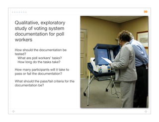 99


Qualitative, exploratory
study of voting system
documentation for poll
workers

How should the documentation be
tested?
  What are poll workers’ tasks?
  How long do the tasks take?

How many participants will it take to
pass or fail the documentation?

What should the pass/fail criteria for the
documentation be?
 