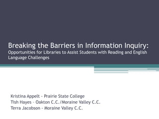 Breaking the Barriers in Information Inquiry:
Opportunities for Libraries to Assist Students with Reading and English
Language Challenges




 Kristina Appelt - Prairie State College
 Tish Hayes – Oakton C.C./Moraine Valley C.C.
 Terra Jacobson - Moraine Valley C.C.
 