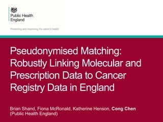 Pseudonymised Matching:
Robustly Linking Molecular and
Prescription Data to Cancer
Registry Data in England
Brian Shand, Fiona McRonald, Katherine Henson, Cong Chen
(Public Health England)
 