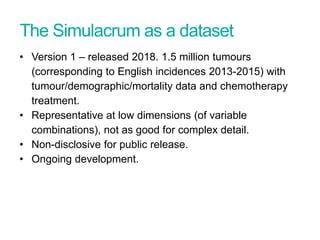 The Simulacrum as a dataset
• Version 1 – released 2018. 1.5 million tumours
(corresponding to English incidences 2013-2015) with
tumour/demographic/mortality data and chemotherapy
treatment.
• Representative at low dimensions (of variable
combinations), not as good for complex detail.
• Non-disclosive for public release.
• Ongoing development.
 