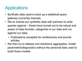Applications
• Synthetic data used to back up a statistical query
gateway (currently manual).
• We’ve shared our synthetic data with partners to write
queries against – those have turned out to be robust and
aware of data formats, categories in our data and run
against our data.
• Publications accepted for conferences and journal
articles.
• We then try to release non-disclosive aggregates, model
parameters/diagnostics without the personal data used to
build those models.
Presentation title - edit in Header and Footer
 