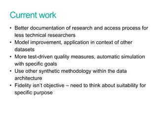 Current work
• Better documentation of research and access process for
less technical researchers
• Model improvement, application in context of other
datasets
• More test-driven quality measures, automatic simulation
with specific goals
• Use other synthetic methodology within the data
architecture
• Fidelity isn’t objective – need to think about suitability for
specific purpose
 