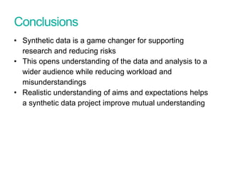 Conclusions
• Synthetic data is a game changer for supporting
research and reducing risks
• This opens understanding of the data and analysis to a
wider audience while reducing workload and
misunderstandings
• Realistic understanding of aims and expectations helps
a synthetic data project improve mutual understanding
Presentation title - edit in Header and Footer
 
