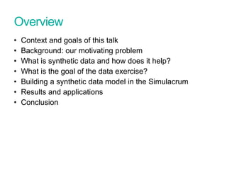 Overview
• Context and goals of this talk
• Background: our motivating problem
• What is synthetic data and how does it help?
• What is the goal of the data exercise?
• Building a synthetic data model in the Simulacrum
• Results and applications
• Conclusion
Presentation title - edit in Header and Footer
 