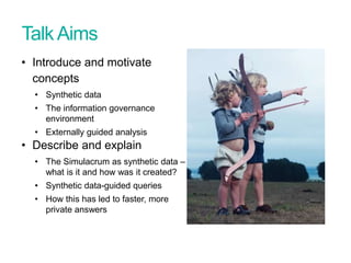 TalkAims
• Introduce and motivate
concepts
• Synthetic data
• The information governance
environment
• Externally guided analysis
• Describe and explain
• The Simulacrum as synthetic data –
what is it and how was it created?
• Synthetic data-guided queries
• How this has led to faster, more
private answers
Presentation title - edit in Header and Footer
 