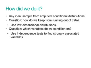 How did we do it?
• Key idea: sample from empirical conditional distributions.
• Question: how do we keep from running out of data?
• Use low-dimensional distributions.
• Question: which variables do we condition on?
• Use independence tests to find strongly associated
variables.
 