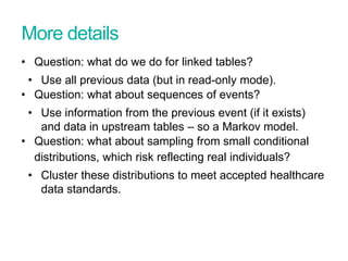 More details
• Question: what do we do for linked tables?
• Use all previous data (but in read-only mode).
• Question: what about sequences of events?
• Use information from the previous event (if it exists)
and data in upstream tables – so a Markov model.
• Question: what about sampling from small conditional
distributions, which risk reflecting real individuals?
• Cluster these distributions to meet accepted healthcare
data standards.
 
