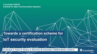 Fraunhofer FOKUS
Institute for Open Communication Systems
Towards a certification scheme for
IoT security evaluation
R. Barakat, F. Catal, S. Hackel, A. Rennoch, M. Schneider | GI/IACS Berlin | 28.09.21
 