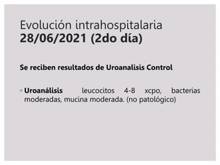 Evolución intrahospitalaria
28/06/2021 (2do día)
Se reciben resultados de Uroanalisis Control
◦ Uroanálisis leucocitos 4-8 xcpo, bacterias
moderadas, mucina moderada. (no patológico)
 