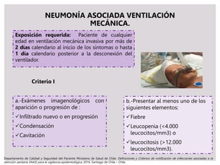 NEUMONÍA ASOCIADA VENTILACIÓN
MECÁNICA.
Exposición requerida: Paciente de cualquier
edad en ventilación mecánica invasiva por más de
2 días calendario al inicio de los síntomas o hasta
1 día calendario posterior a la desconexión del
ventilador.
a.-Exámenes imagenológicos con
aparición o progresión de :
Infiltrado nuevo o en progresión
Condensación
Cavitación
Criterio I
b.-Presentar al menos uno de los
siguientes elementos:
Fiebre
Leucopenia (<4.000
leucocitos/mm3) o
leucocitosis (>12.000
leucocitos/mm3).
Departamento de Calidad y Seguridad del Paciente Ministerio de Salud de Chile. Definiciones y Criterios de notificación de infecciones asociadas a la
atención sanitaria (IAAS) para la vigilancia epidemiológica. 2016. Santiago de Chile – Chile.
 