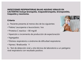 INFECCIONES RESPIRATORIAS BAJAS AGUDAS VIRALES EN
LACTANTES Incluye bronquitis, traqueobronquitis, bronquiolitis,
traqueítis y neumonía.
Criterio
a.- Paciente presenta al menos dos de los siguientes:
Fiebre/ Leucopenia o leucocitosis / tos
Proteína C reactiva < 80 mg/dl
Aparición o incremento de producción de expectoración
Agregados
Distress respiratorio o síndrome de dificultad respiratoria
Apnea / Bradicardia Y
b.- Test de detección viral u otra técnica de laboratorio a un patógeno
viral respiratorio con resultado positivo.
 