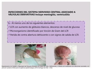INFECCIONES DEL SISTEMA NERVIOSO CENTRAL ASOCIADO A
VÁLVULAS DERIVATIVAS Incluye meningitis, ventriculitis
b.- Al menos uno de los siguientes elementos:
LCR con aumento de glóbulos blancos, descenso de nivel de glucosa
Microorganismo identificado por tinción de Gram del LCR
Herida de contra abertura dehiscente o con signos de salida de LCR.
Departamento de Calidad y Seguridad del Paciente Ministerio de Salud de Chile. Definiciones y Criterios de notificación de infecciones asociadas a la
atención sanitaria (IAAS) para la vigilancia epidemiológica. 2016. Santiago de Chile – Chile.
 