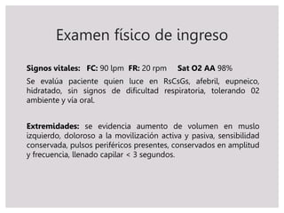 Examen físico de ingreso
Signos vitales: FC: 90 lpm FR: 20 rpm Sat O2 AA 98%
Se evalúa paciente quien luce en RsCsGs, afebril, eupneico,
hidratado, sin signos de dificultad respiratoria, tolerando 02
ambiente y vía oral.
Extremidades: se evidencia aumento de volumen en muslo
izquierdo, doloroso a la movilización activa y pasiva, sensibilidad
conservada, pulsos periféricos presentes, conservados en amplitud
y frecuencia, llenado capilar < 3 segundos.
 
