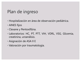 Plan de ingreso
◦ Hospitalización en área de observación pediátrica.
◦ AINES fijos
◦ Clexane y Pentoxifilina.
◦ Laboratorios: HC, PT, PTT, VIH, VDRL, VSG, Glicemia,
creatinina, uroanálisis.
◦ Asignación de ASA II E
◦ Valoración por traumatología.
 