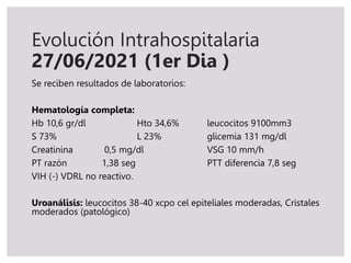 Se reciben resultados de laboratorios:
Hematología completa:
Hb 10,6 gr/dl Hto 34,6% leucocitos 9100mm3
S 73% L 23% glicemia 131 mg/dl
Creatinina 0,5 mg/dl VSG 10 mm/h
PT razón 1,38 seg PTT diferencia 7,8 seg
VIH (-) VDRL no reactivo.
Uroanálisis: leucocitos 38-40 xcpo cel epiteliales moderadas, Cristales
moderados (patológico)
Evolución Intrahospitalaria
27/06/2021 (1er Dia )
 