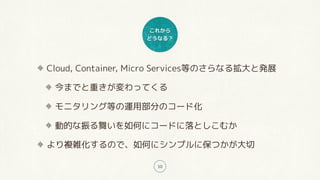 これから
どうなる？
10
Cloud, Container, Micro Services等のさらなる拡大と発展
今までと重きが変わってくる
モニタリング等の運用部分のコード化
動的な振る舞いを如何にコードに落としこむか
より複雑化するので、如何にシンプルに保つかが大切
 