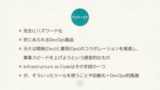 でぶおっぷす
16
完全にバズワード化
世にあふれるDevOps製品
元々は開発(Dev)と運用(Ops)のコラボレーションを推進し、
事業スピードを上げようという提言的なもの
Infrastructure as Codeはその手段の一つ
が、そういったツールを使うことや自動化＝DevOps的風潮
 