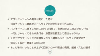 DevOps
18
アプリケーションの要求が変わった時に 
自分でインフラ構成やミドルウェアの設定を変えられるDev
パフォーマンス低下した時にSlow Log見て、原因のSQLに当たりをつける 
…だけじゃなくてそれが発行される箇所を特定して直せちゃうOps
そのアプリケーションに最適なインフラ構成からミドルウェア選定まで 
協力して設計・構築するDev,Ops
およびそういったことが上手く回るフローや環境の構築、組織・文化の醸成
 