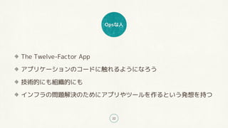 Opsな人
22
The Twelve-Factor App
アプリケーションのコードに触れるようになろう
技術的にも組織的にも
インフラの問題解決のためにアプリやツールを作るという発想を持つ
 