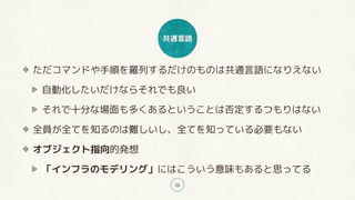 共通言語
26
ただコマンドや手順を羅列するだけのものは共通言語になりえない
自動化したいだけならそれでも良い
それで十分な場面も多くあるということは否定するつもりはない
全員が全てを知るのは難しいし、全てを知っている必要もない
オブジェクト指向的発想
「インフラのモデリング」にはこういう意味もあると思ってる
 