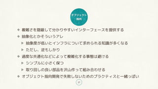 オブジェクト
指向
27
複雑さを隠蔽して分かりやすいインターフェースを提供する
抽象化とかそういうアレ
抽象度が低いとインフラについて求められる知識が多くなる
ただし、逆もしかり
過度な共通化などによって複雑化する事態は避ける
シンプルに小さく保つ
取り回しの良い部品を沢山作って組み合わせる
オブジェクト指向開発で失敗しないためのプラクティスと一緒っぽい
 