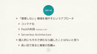 あるいは
31
「管理しない」領域を増やすというアプローチ
コンテナ化
PaaSの利用（GAEはいいぞ）
Serverless Architecture
個人的にもそれで済むなら越したことはないと思う
長い目で見ると廃業の危機ｗ
 