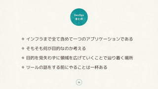 DevOps
まとめ
36
インフラまで全て含めて一つのアプリケーションである
そもそも何が目的なのか考える
目的を見失わずに領域を広げていくことで辿り着く場所
ツールの話をする前にやることは一杯ある
 