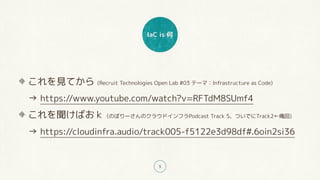 IaC is 何
5
これを見てから (Recruit Technologies Open Lab #03 テーマ：Infrastructure as Code) 
→ https://www.youtube.com/watch?v=RFTdM8SUmf4
これを聞けばおｋ (のぼりーさんのクラウドインフラPodcast Track 5、ついでにTrack2←俺回) 
→ https://cloudinfra.audio/track005-f5122e3d98df#.6oin2si36
 