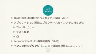IaCで
得たもの
7
最初の欲求は自動化だったがそれに留まらない
アプリケーション開発のプラクティスをインフラに持ち込む
コードレビュー
テスト駆動
CI
Reproducible Build(再現可能なビルド)
インフラのモデリング（ここまで議論が発展しない。。。）
 