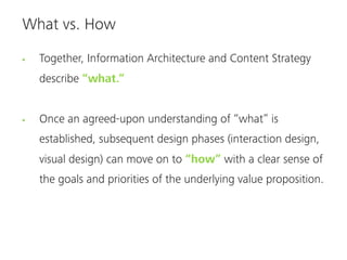 What vs. How

  Together, Information Architecture and Content Strategy
  describe “what.”


  Once an agreed-upon understanding of “what” is
  established, subsequent design phases (interaction design,
  visual design) can move on to “how” with a clear sense of
  the goals and priorities of the underlying value proposition.
 