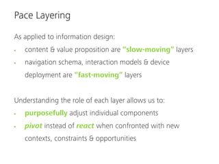 Pace Layering

As applied to information design:
   content & value proposition are “slow-moving” layers
   navigation schema, interaction models & device
   deployment are “fast-moving” layers


Understanding the role of each layer allows us to:
   purposefully adjust individual components
   pivot instead of react when confronted with new
   contexts, constraints & opportunities
 