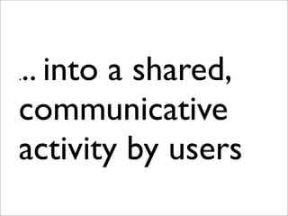 ... into a shared,
communicative
activity by users
 