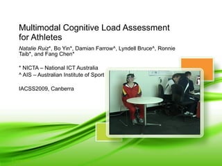 Multimodal Cognitive Load Assessment  for Athletes Natalie Ruiz *, Bo Yin*, Damian Farrow^, Lyndell Bruce^, Ronnie Taib*, and Fang Chen* * NICTA – National ICT Australia ^ AIS – Australian Institute of Sport IACSS2009, Canberra 