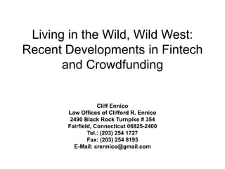 Living in the Wild, Wild West:
Recent Developments in Fintech
and Crowdfunding
Cliff Ennico
Law Offices of Clifford R. Ennico
2490 Black Rock Turnpike # 354
Fairfield, Connecticut 06825-2400
Tel.: (203) 254 1727
Fax: (203) 254 8195
E-Mail: crennico@gmail.com
 