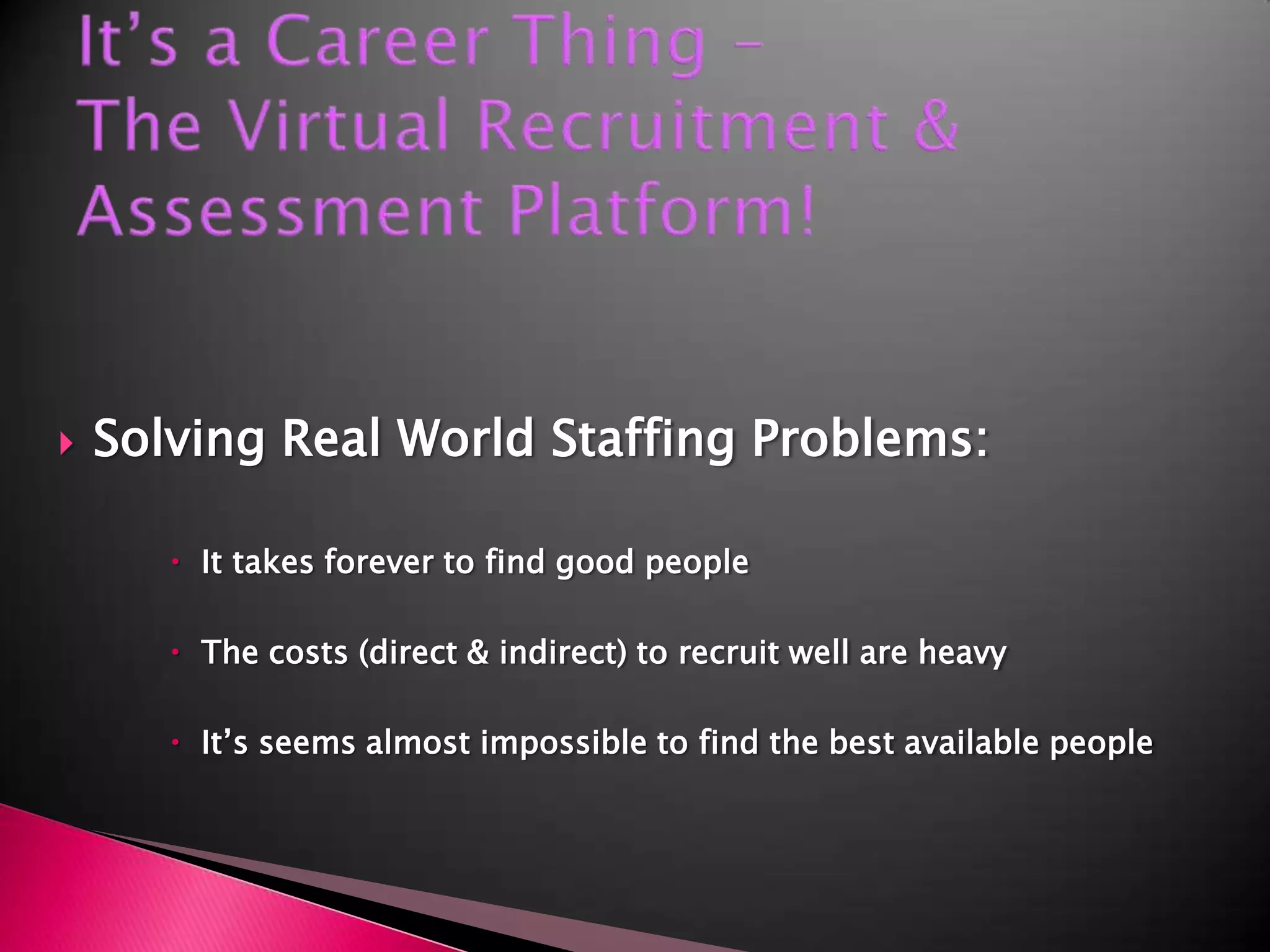 It’s a Career Thing –The Virtual Recruitment & Assessment Platform!Solving Real World Staffing Problems:It takes forever to find good peopleThe costs (direct & indirect) to recruit well are heavyIt’s seems almost impossible to find the best available people