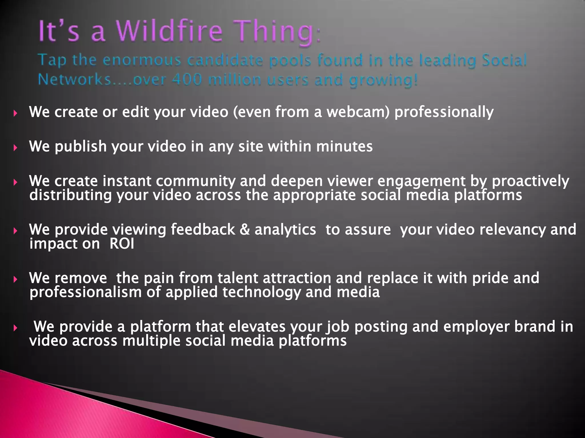 It’s a Wildfire Thing: Tap the enormous candidate pools found in the leading Social Networks....over 400 million users and growing!We create or edit your video (even from a webcam) professionally We publish your video in any site within minutesWe create instant community and deepen viewer engagement by proactively distributing your video across the appropriate social media platformsWe provide viewing feedback & analytics  to assure  your video relevancy and impact on  ROIWe remove  the pain from talent attraction and replace it with pride and professionalism of applied technology and media We provide a platform that elevates your job posting and employer brand in video across multiple social media platforms 