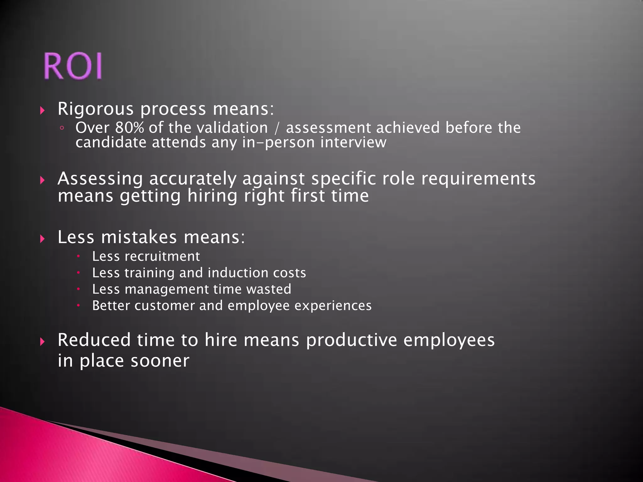 ROIRigorous process means:Over 80% of the validation / assessment achieved before the candidate attends any in-person interviewAssessing accurately against specific role requirements means getting hiring right first timeLess mistakes means:Less recruitment Less training and induction costsLess management time wastedBetter customer and employee experiencesReduced time to hire means productive employees	in place sooner