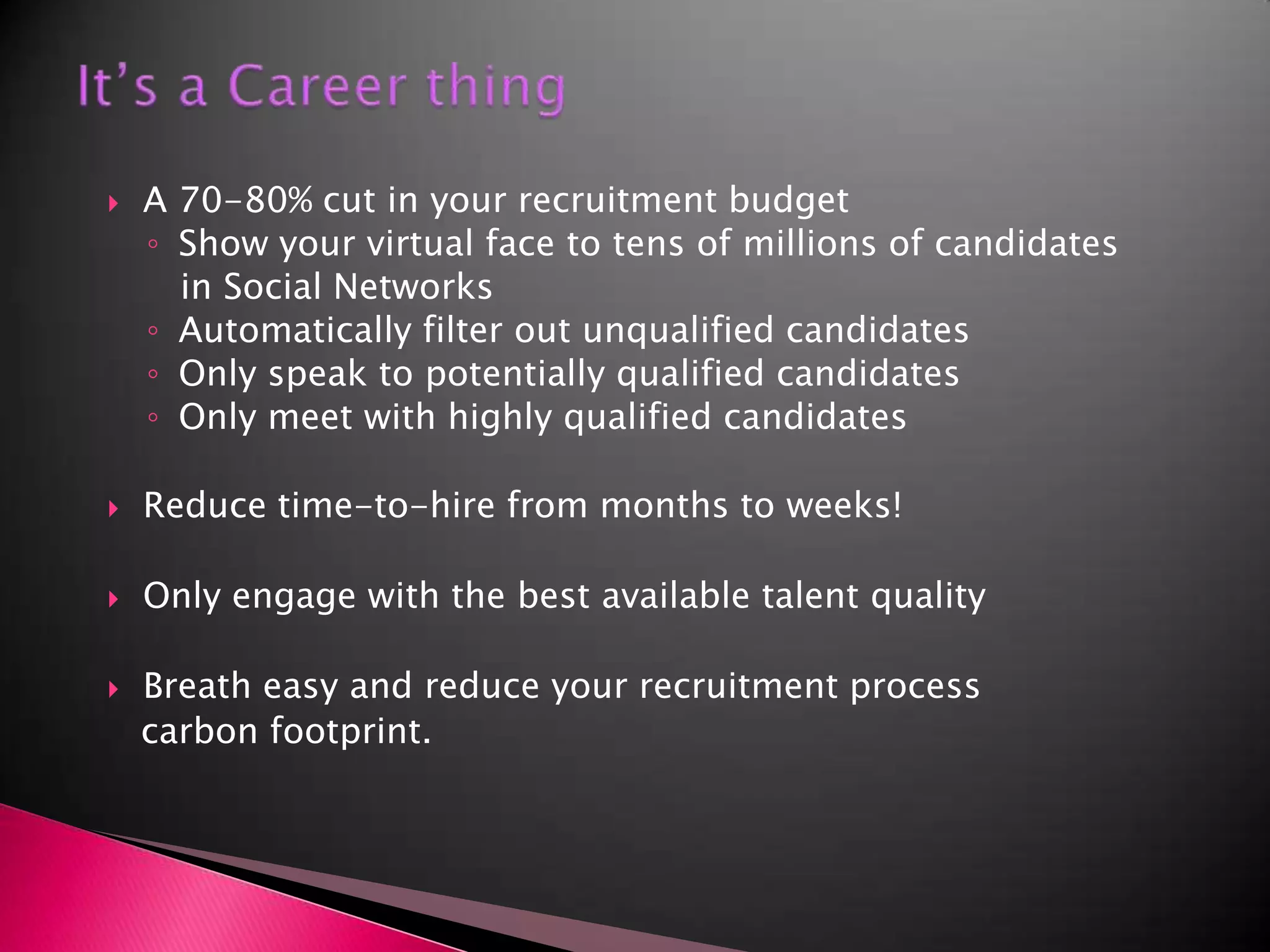It’s a Career thing A 70-80% cut in your recruitment budgetShow your virtual face to tens of millions of candidates   in Social NetworksAutomatically filter out unqualified candidatesOnly speak to potentially qualified candidatesOnly meet with highly qualified candidatesReduce time-to-hire from months to weeks!Only engage with the best available talent qualityBreath easy and reduce your recruitment process   carbon footprint.