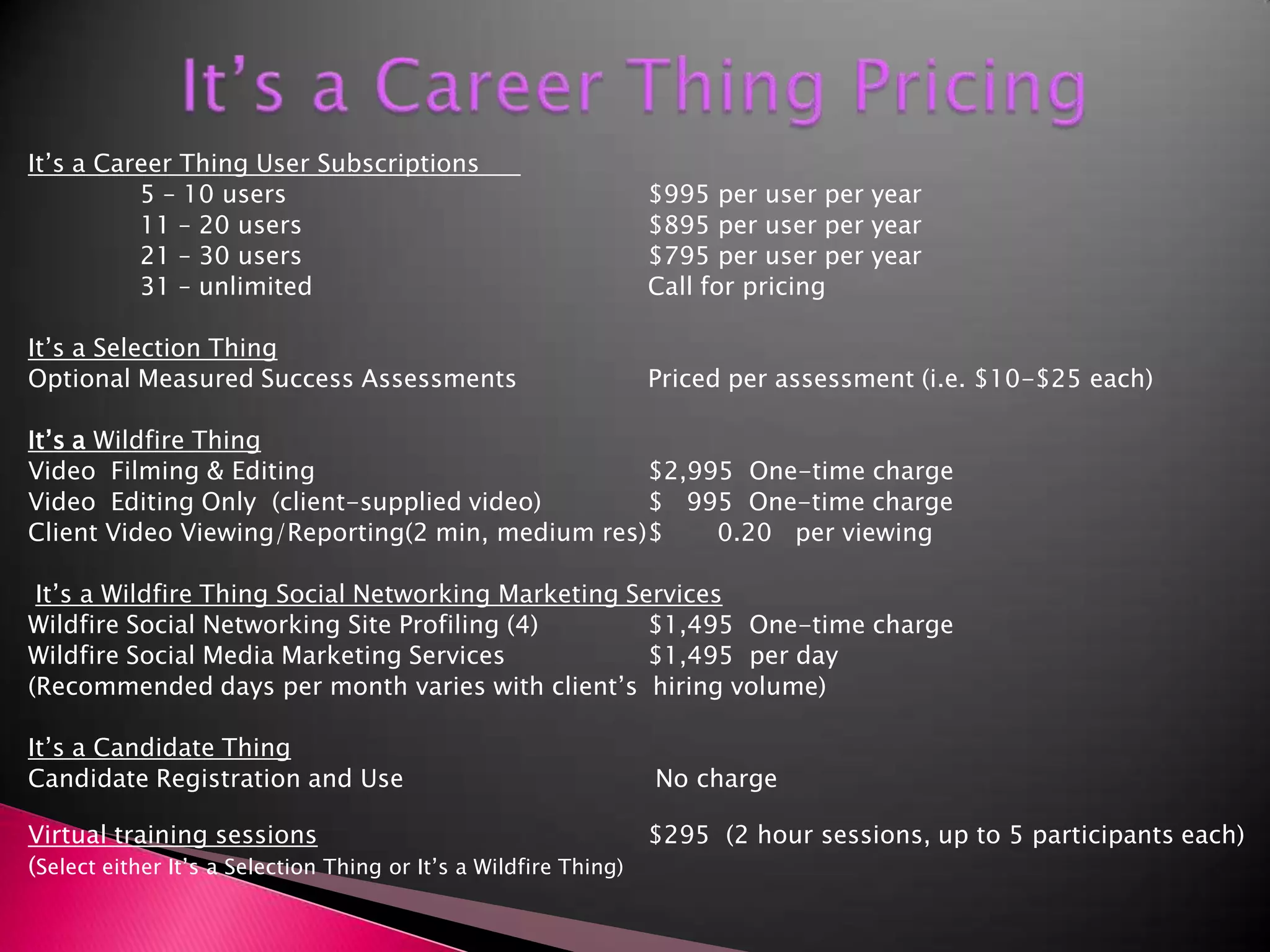 It’s a Career Thing PricingIt’s a Career Thing User Subscriptions			5 – 10 users			$995 per user per year		11 – 20 users			$895 per user per year		21 – 30 users			$795 per user per year		31 – unlimited			Call for pricingIt’s a Selection ThingOptional Measured Success Assessments		Priced per assessment (i.e. $10-$25 each)It’s a Wildfire ThingVideo  Filming & Editing			$2,995  One-time chargeVideo  Editing Only  (client-supplied video)	$   995  One-time chargeClient Video Viewing/Reporting(2 min, medium res)	$       0.20   per viewing It’s a Wildfire Thing Social Networking Marketing ServicesWildfire Social Networking Site Profiling (4)	$1,495  One-time chargeWildfire Social Media Marketing Services		$1,495  per day  (Recommended days per month varies with client’s  hiring volume)It’s a Candidate ThingCandidate Registration and Use	   	 No chargeVirtual training sessions			$295  (2 hour sessions, up to 5 participants each)(Select either It’s a Selection Thing or It’s a Wildfire Thing)	        