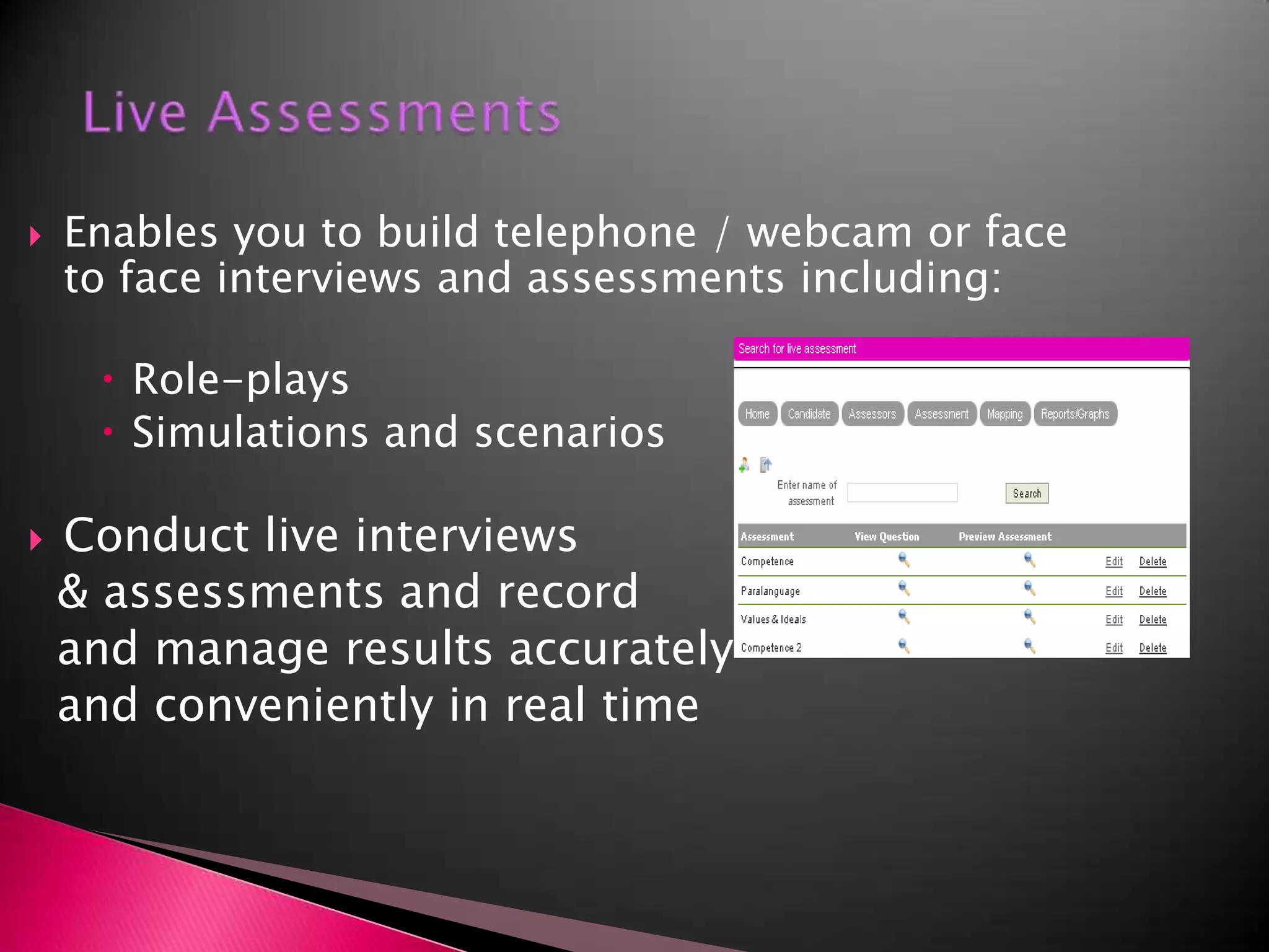 Live AssessmentsEnables you to build telephone / webcam or face to face interviews and assessments including:Role-playsSimulations and scenariosConduct live interviews  & assessments and record   and manage results accurately  and conveniently in real time  
