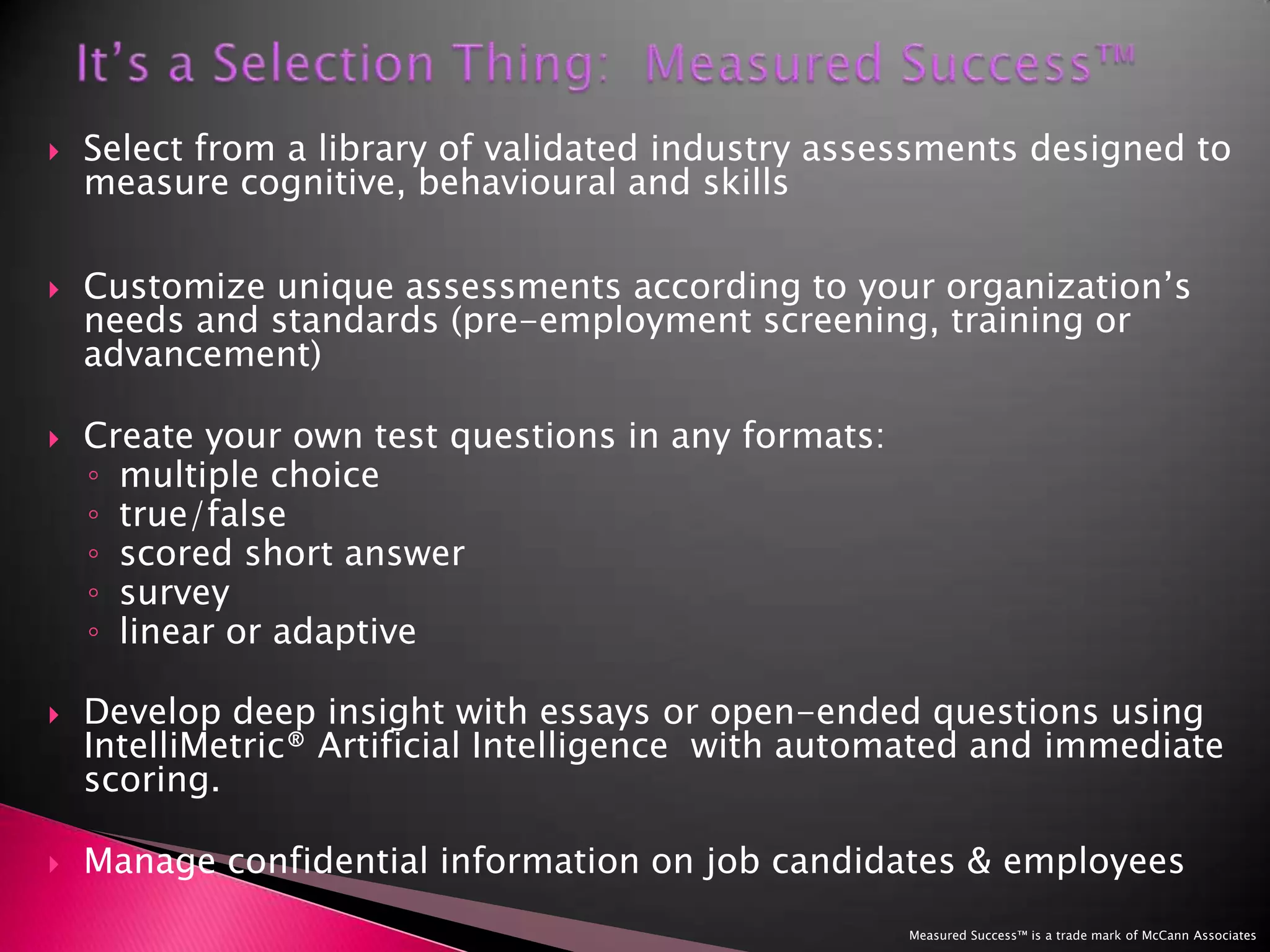 It’s a Selection Thing:  Measured Success™Select from a library of validated industry assessments designed to measure cognitive, behavioural and skills Customize unique assessments according to your organization’s needs and standards (pre-employment screening, training or advancement)Create your own test questions in any formats: multiple choicetrue/false scored short answersurvey linear or adaptiveDevelop deep insight with essays or open-ended questions using   IntelliMetric® Artificial Intelligence  with automated and immediate scoring. Manage confidential information on job candidates & employees Measured Success™ is a trade mark of McCann Associates
