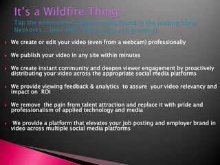 It’s a Wildfire Thing: Tap the enormous candidate pools found in the leading Social Networks....over 400 million users and growing!We create or edit your video (even from a webcam) professionally We publish your video in any site within minutesWe create instant community and deepen viewer engagement by proactively distributing your video across the appropriate social media platformsWe provide viewing feedback & analytics  to assure  your video relevancy and impact on  ROIWe remove  the pain from talent attraction and replace it with pride and professionalism of applied technology and media We provide a platform that elevates your job posting and employer brand in video across multiple social media platforms 