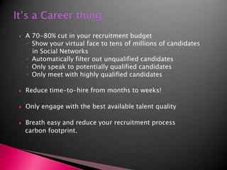 It’s a Career thing A 70-80% cut in your recruitment budgetShow your virtual face to tens of millions of candidates   in Social NetworksAutomatically filter out unqualified candidatesOnly speak to potentially qualified candidatesOnly meet with highly qualified candidatesReduce time-to-hire from months to weeks!Only engage with the best available talent qualityBreath easy and reduce your recruitment process   carbon footprint.