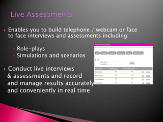 Live AssessmentsEnables you to build telephone / webcam or face to face interviews and assessments including:Role-playsSimulations and scenariosConduct live interviews  & assessments and record   and manage results accurately  and conveniently in real time  