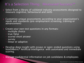 It’s a Selection Thing:  Measured Success™Select from a library of validated industry assessments designed to measure cognitive, behavioural and skills Customize unique assessments according to your organization’s needs and standards (pre-employment screening, training or advancement)Create your own test questions in any formats: multiple choicetrue/false scored short answersurvey linear or adaptiveDevelop deep insight with essays or open-ended questions using   IntelliMetric® Artificial Intelligence  with automated and immediate scoring. Manage confidential information on job candidates & employees Measured Success™ is a trade mark of McCann Associates