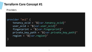 Terraform Core Concept #1
provider "oci" {
tenancy_ocid = "${var.tenancy_ocid}"
user_ocid = "${var.user_ocid}"
fingerprint = "${var.fingerprint}"
private_key_path = "${var.private_key_path}"
region = "${var.region}"
}
Providers
35
 