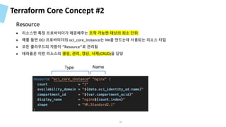 Terraform Core Concept #2
● 리소스란 특정 프로바이더가 제공해주는 조작 가능한 대상의 최소 단위
● 예를 들면 OCI 프로바이더의 oci_core_instance는 VM을 만드는데 사용되는 리소스 타입
● 모든 클라우드의 자원이 ”Resource”로 관리됨
● 테라폼은 이런 리소스의 생성, 관리, 갱신, 삭제(CRUD)을 담당
Type Name
Resource
36
 