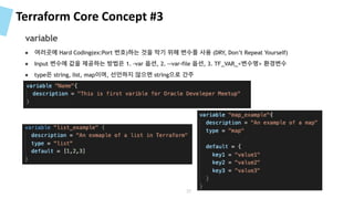 Terraform Core Concept #3
● 여러곳에 Hard Coding(ex:Port 번호)하는 것을 막기 위해 변수를 사용 (DRY, Don’t Repeat Yourself)
● Input 변수에 값을 제공하는 방법은 1. –var 옵션, 2. –-var-file 옵션, 3. TF_VAR_<변수명> 환경변수
● type은 string, list, map이며, 선언하지 않으면 string으로 간주
variable
37
 