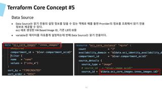 Terraform Core Concept #5
● Data Source는 읽기 전용의 설정 정보를 담을 수 있는 객체로 예를 들면 Provider의 정보를 조회해서 읽기 전용
정보로 제공할 수 있다.
ex) 새로 생성된 VM Based Image ID, 기존 LB의 ID등
● variable은 데이터를 자유롭게 설정하는데 반해 Data Source는 읽기 전용이다.
Data Source
44
 